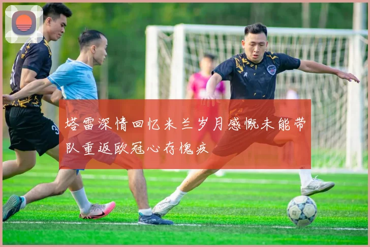 塔雷深情回忆米兰岁月感慨未能带队重返欧冠心存愧疚