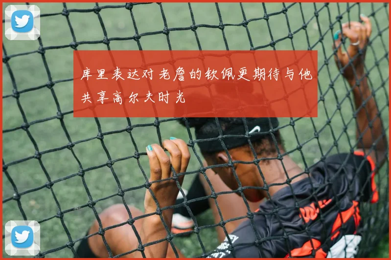 库里表达对老詹的钦佩更期待与他共享高尔夫时光