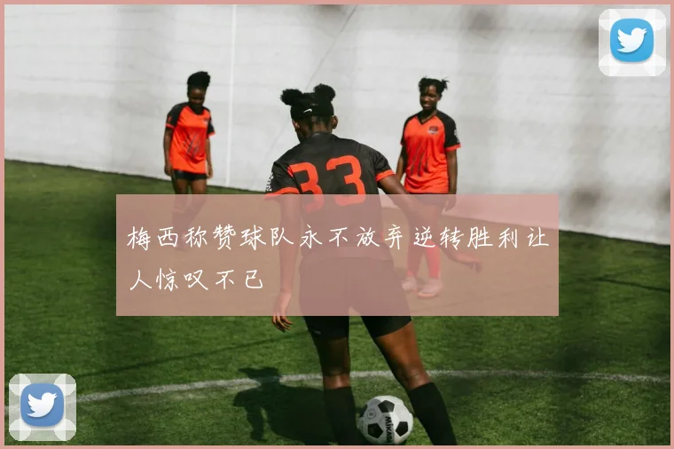 梅西称赞球队永不放弃逆转胜利让人惊叹不已