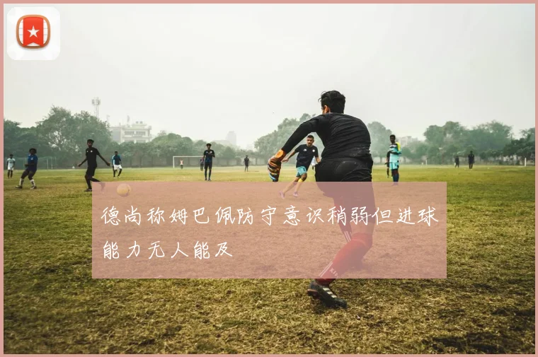 德尚称姆巴佩防守意识稍弱但进球能力无人能及