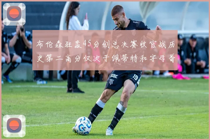 布伦森狂轰45分创总决赛收官战历史第二高分仅次于佩蒂特和字母哥