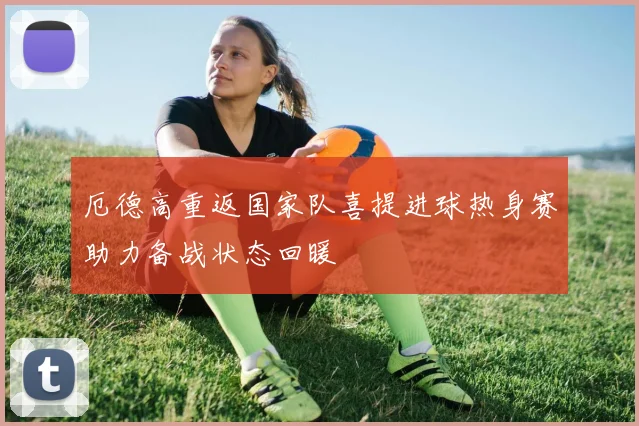 厄德高重返国家队喜提进球热身赛助力备战状态回暖