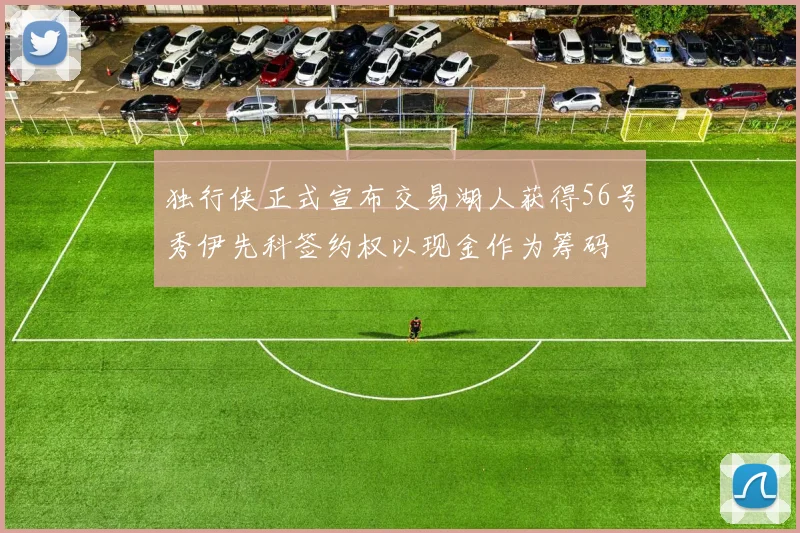 独行侠正式宣布交易湖人获得56号秀伊先科签约权以现金作为筹码