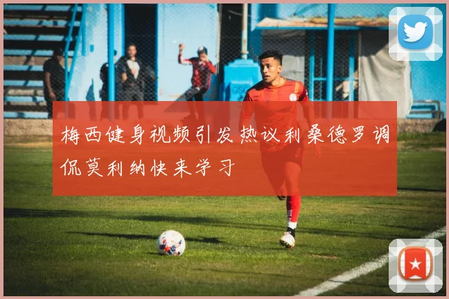 梅西健身视频引发热议利桑德罗调侃莫利纳快来学习