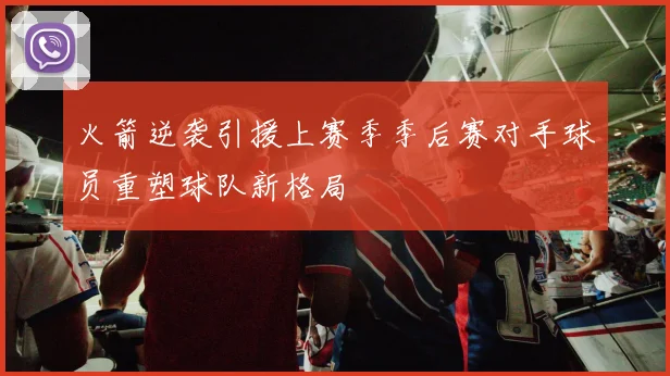 火箭逆袭引援上赛季季后赛对手球员重塑球队新格局