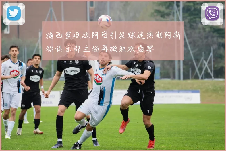 梅西重返迈阿密引发球迷热潮阿斯称俱乐部主场再掀狂欢盛宴